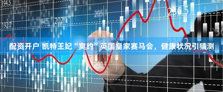 配资开户 凯特王妃“爽约”英国皇家赛马会，健康状况引猜测