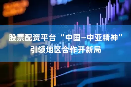 股票配资平台 “中国—中亚精神”引领地区合作开新局