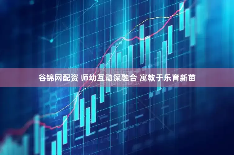 谷锦网配资 师幼互动深融合 寓教于乐育新苗