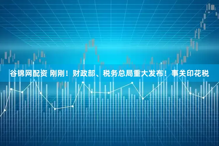谷锦网配资 刚刚！财政部、税务总局重大发布！事关印花税