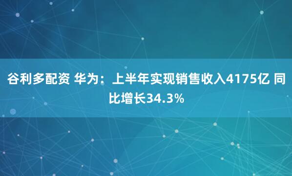 谷利多配资 华为：上半年实现销售收入4175亿 同比增长34.3%