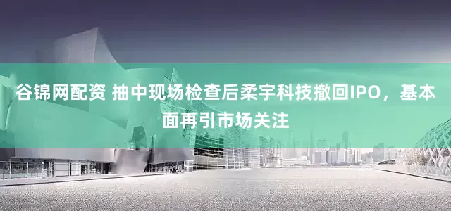 谷锦网配资 抽中现场检查后柔宇科技撤回IPO，基本面再引市场关注