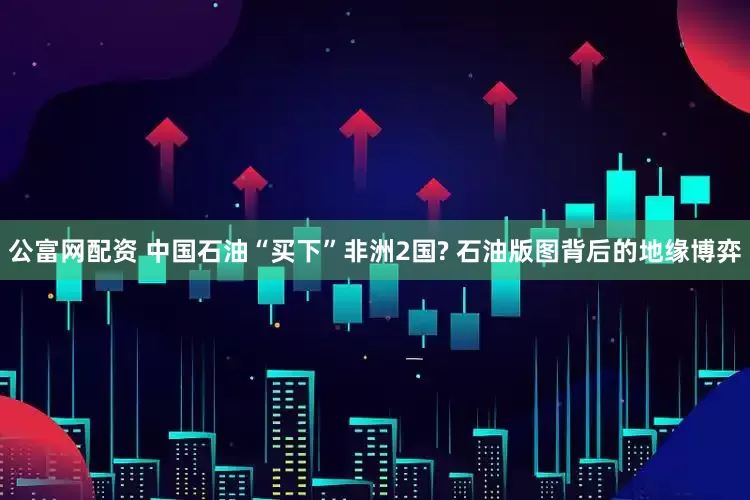 公富网配资 中国石油“买下”非洲2国? 石油版图背后的地缘博弈