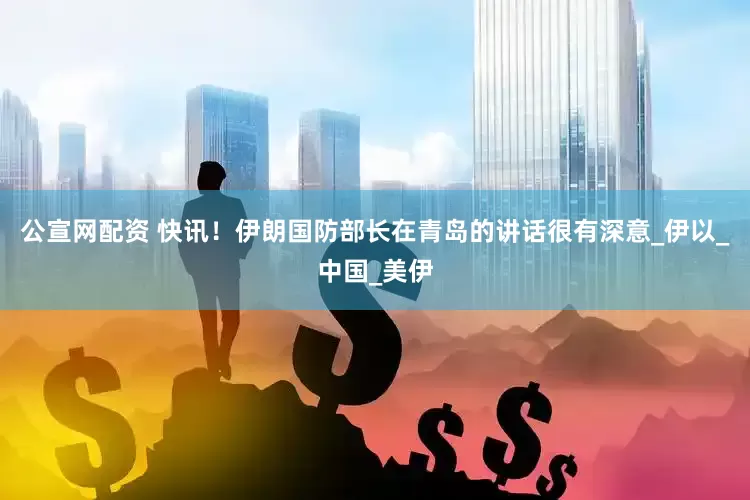 公宣网配资 快讯！伊朗国防部长在青岛的讲话很有深意_伊以_中国_美伊