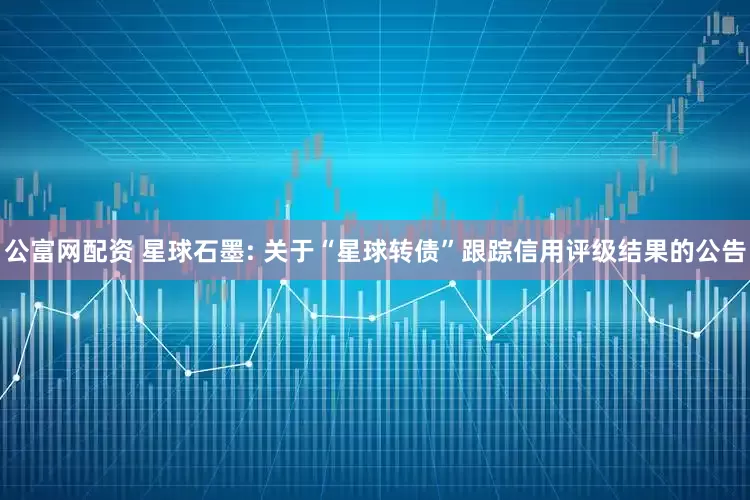 公富网配资 星球石墨: 关于“星球转债”跟踪信用评级结果的公告
