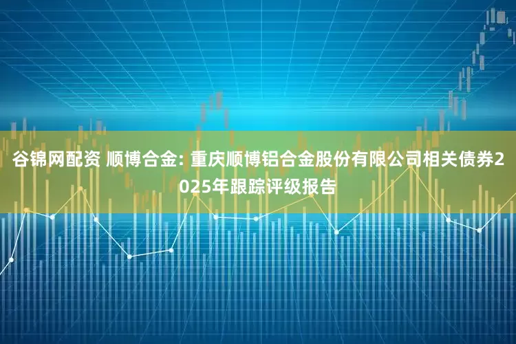 谷锦网配资 顺博合金: 重庆顺博铝合金股份有限公司相关债券2025年跟踪评级报告