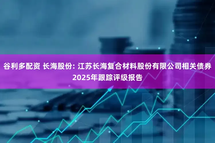 谷利多配资 长海股份: 江苏长海复合材料股份有限公司相关债券2025年跟踪评级报告