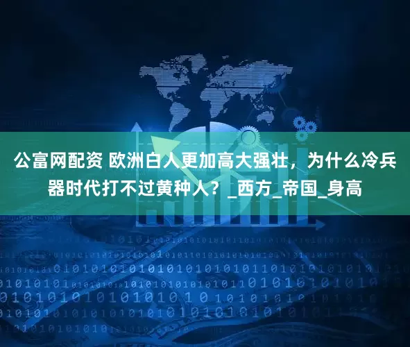 公富网配资 欧洲白人更加高大强壮，为什么冷兵器时代打不过黄种人？_西方_帝国_身高