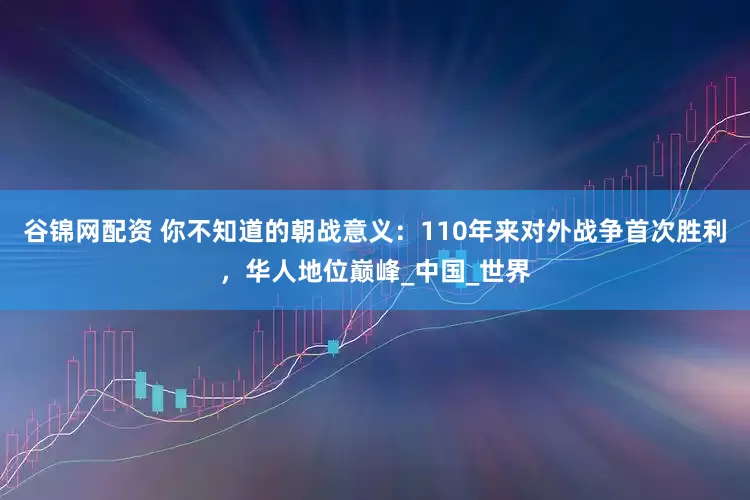 谷锦网配资 你不知道的朝战意义：110年来对外战争首次胜利，华人地位巅峰_中国_世界