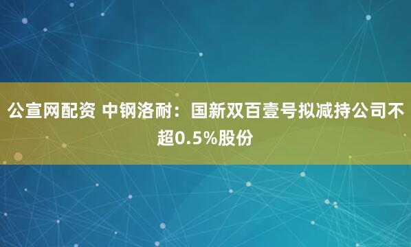 公宣网配资 中钢洛耐：国新双百壹号拟减持公司不超0.5%股份