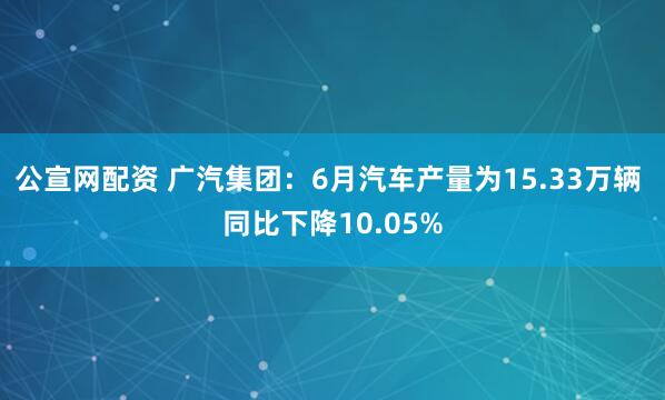 公宣网配资 广汽集团：6月汽车产量为15.33万辆 同比下降10.05%