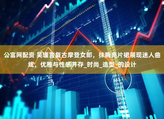 公富网配资 吴谨言复古摩登女郎，抹胸亮片裙展现迷人曲线，优雅与性感并存_时尚_造型_的设计