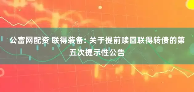 公富网配资 联得装备: 关于提前赎回联得转债的第五次提示性公告