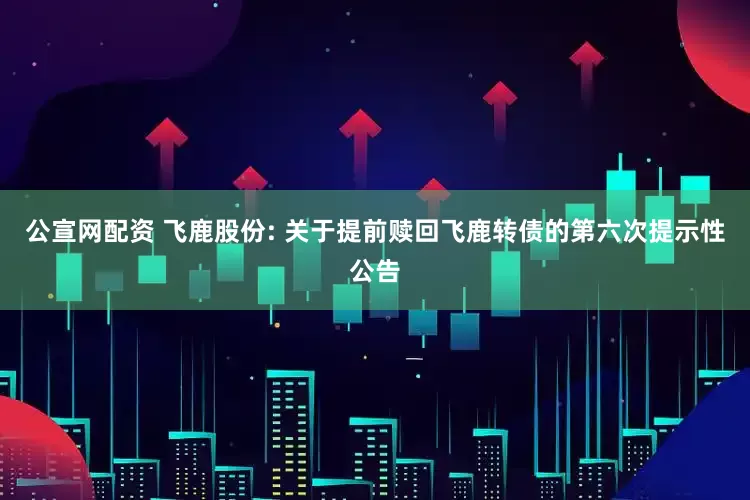 公宣网配资 飞鹿股份: 关于提前赎回飞鹿转债的第六次提示性公告