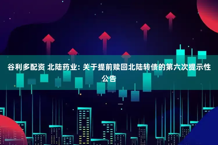 谷利多配资 北陆药业: 关于提前赎回北陆转债的第六次提示性公告