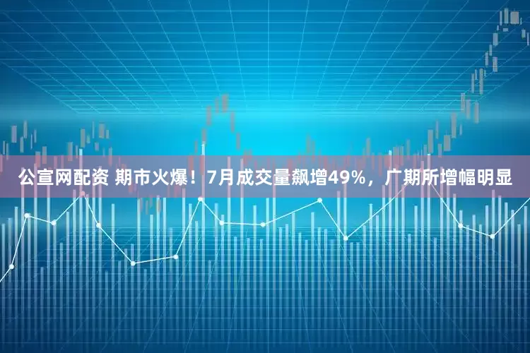 公宣网配资 期市火爆！7月成交量飙增49%，广期所增幅明显